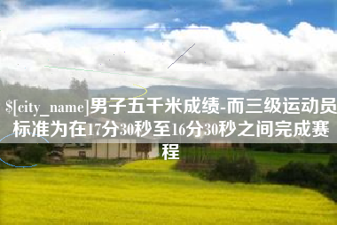 防城港男子五千米成绩-而三级运动员标准为在17分30秒至16分30秒之间完成赛程