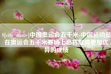 防城港中国奥运会五千米-中国运动员在奥运会五千米赛场上必将取得更加优异的成绩