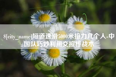 防城港短道速滑5000米接力几个人-中国队巧妙利用交接棒战术