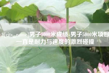 防城港男子5000米成绩-男子5000米项目一直是耐力与速度的激烈碰撞
