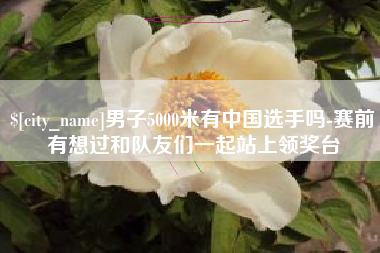 防城港男子5000米有中国选手吗-赛前有想过和队友们一起站上领奖台
