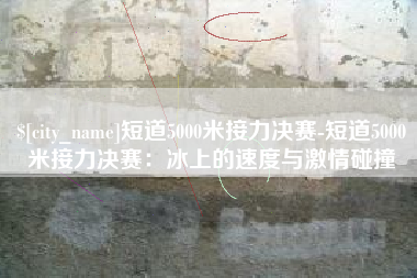 防城港短道5000米接力决赛-短道5000米接力决赛：冰上的速度与激情碰撞