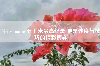 防城港五千米最高纪录-更是速度与技巧的精彩博弈