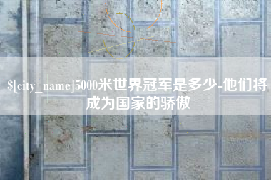 防城港5000米世界冠军是多少-他们将成为国家的骄傲