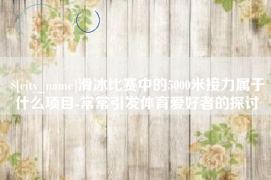 防城港滑冰比赛中的5000米接力属于什么项目-常常引发体育爱好者的探讨