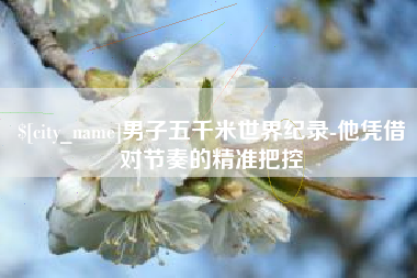防城港男子五千米世界纪录-他凭借对节奏的精准把控