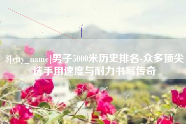 防城港男子5000米历史排名-众多顶尖选手用速度与耐力书写传奇