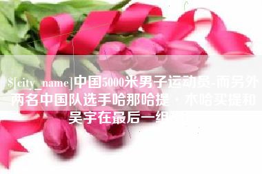 防城港中国5000米男子运动员-而另外两名中国队选手哈那哈提·木哈买提和吴宇在最后一组出场