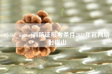 防城港消防证报考条件2024年官网烟台福山