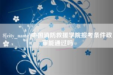 防城港中国消防救援学院报考条件政审能通过吗